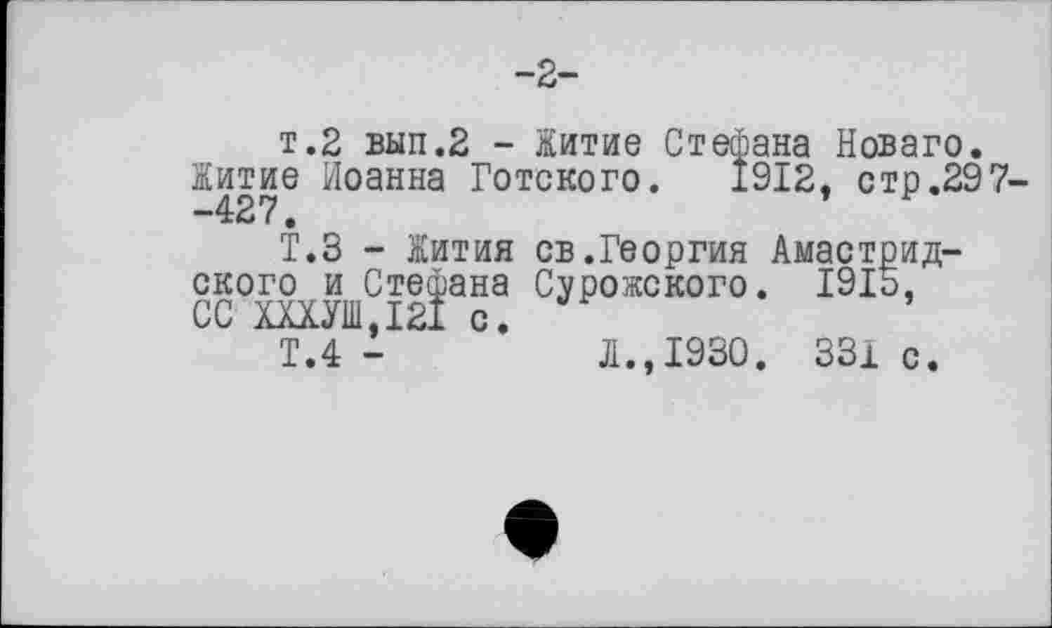 ﻿-2-
т.2 вып.2 - Житие Стефана Новаго.
Житие Иоанна Готского. 1912. стр.297--427.	’
Т.З - Жития св.Георгия Амастрид-ского и Стефана Сурожского. 1915, СС ШУШ.І21 с.
Т.4 -	Л.,1930. 331с.